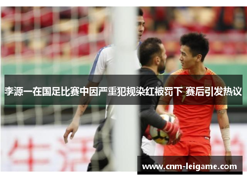 李源一在国足比赛中因严重犯规染红被罚下 赛后引发热议